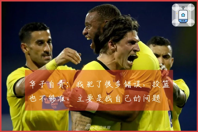 华子自责：我犯了很多错误，投篮也不够准，主要是我自己的问题