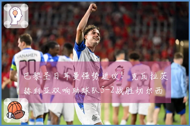 巴黎圣日耳曼强势进攻！克瓦拉茨赫利亚双响助球队5-2战胜切尔西