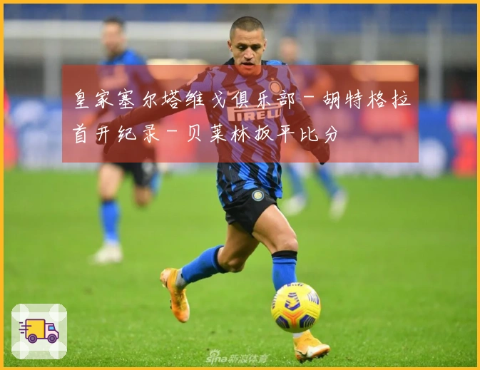 皇家塞尔塔维戈俱乐部 - 胡特格拉首开纪录 - 贝莱林扳平比分