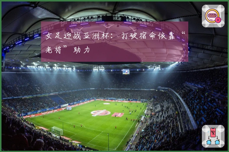 女足迎战亚洲杯：打破宿命依靠“老将”助力