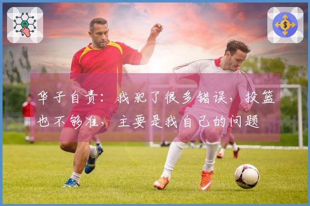 华子自责：我犯了很多错误，投篮也不够准，主要是我自己的问题