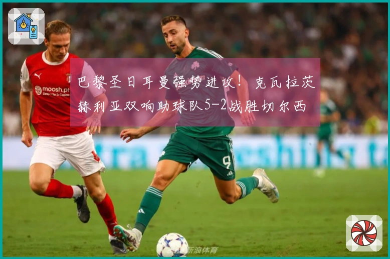 巴黎圣日耳曼强势进攻！克瓦拉茨赫利亚双响助球队5-2战胜切尔西