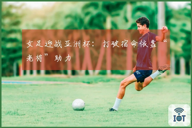 女足迎战亚洲杯：打破宿命依靠“老将”助力