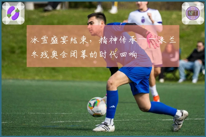 冰雪盛宴结束，精神传承——米兰冬残奥会闭幕的时代回响