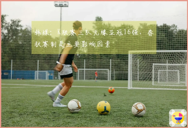韩媒：K联赛三队无缘亚冠16强，春秋赛制是主要影响因素