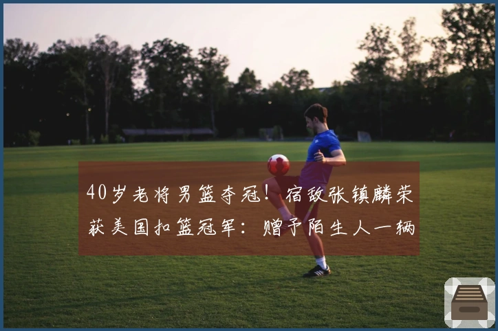 40岁老将男篮夺冠！宿敌张镇麟荣获美国扣篮冠军：赠予陌生人一辆车