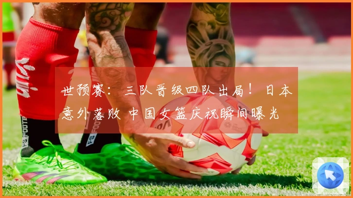 世预赛：三队晋级四队出局！日本意外落败 中国女篮庆祝瞬间曝光